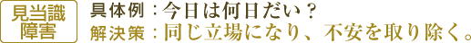 【見当識障害】具体例：今日は何日だい？/解決策：同じ立場になり、不安を取り除く。