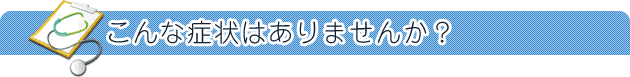 こんな症状はありませんか?