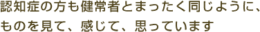 認知症の方も健常者とまったく同じように、ものを見て、感じて、思っています