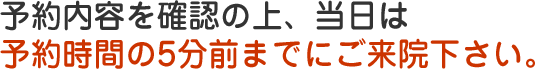 予約内容を確認の上、当日は予約時間の5分前までにご来院ください