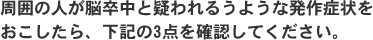 周囲の人が脳卒中と疑われるうような発作症状をおこしたら、下記の3点を確認してください。